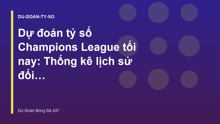 Dự đoán tỷ số Champions League tối nay: Thống kê lịch sử đối đầu
