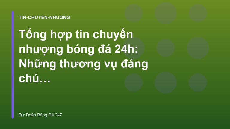 Tổng hợp tin chuyển nhượng bóng đá 24h: Những thương vụ đáng chú ý nhất